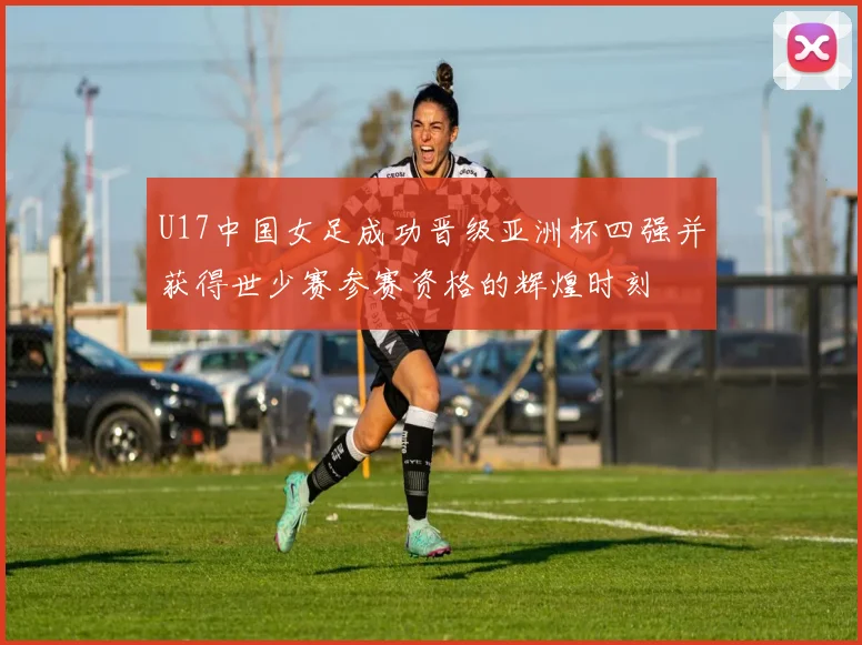U17中国女足成功晋级亚洲杯四强并获得世少赛参赛资格的辉煌时刻