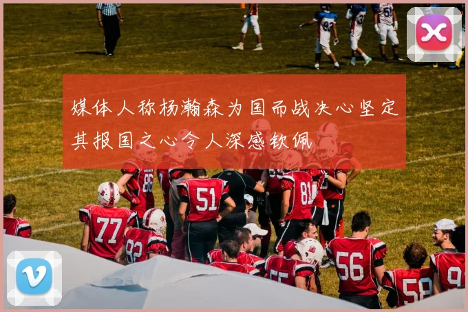 媒体人称杨瀚森为国而战决心坚定其报国之心令人深感钦佩