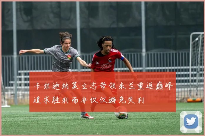 卡尔迪纳莱立志带领米兰重返巅峰追求胜利而非仅仅避免失利