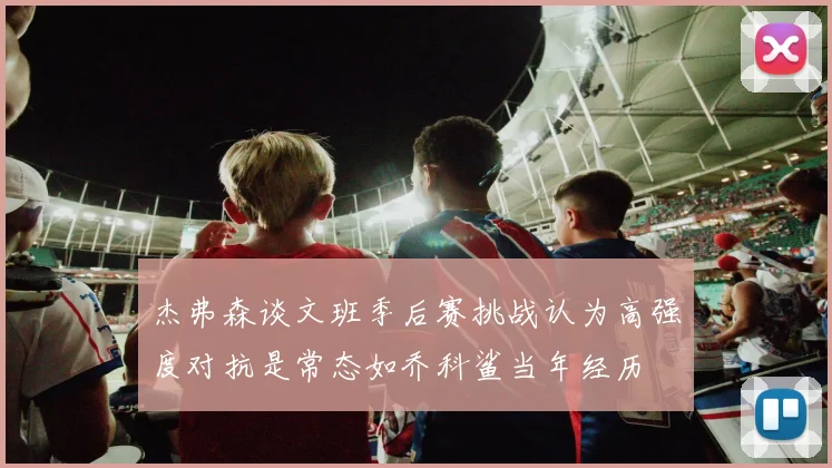 杰弗森谈文班季后赛挑战认为高强度对抗是常态如乔科鲨当年经历