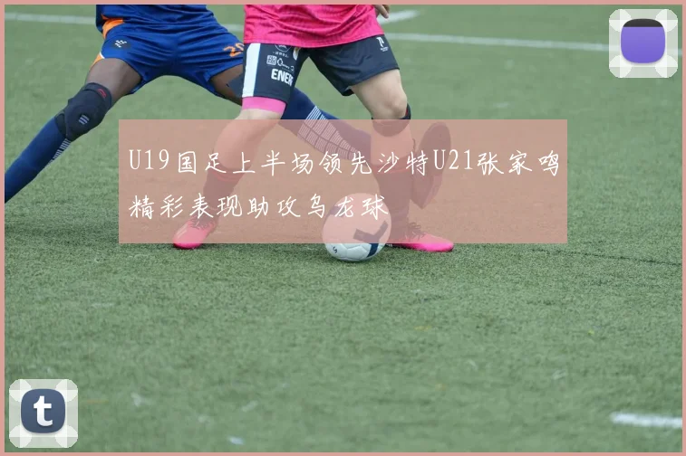 U19国足上半场领先沙特U21张家鸣精彩表现助攻乌龙球