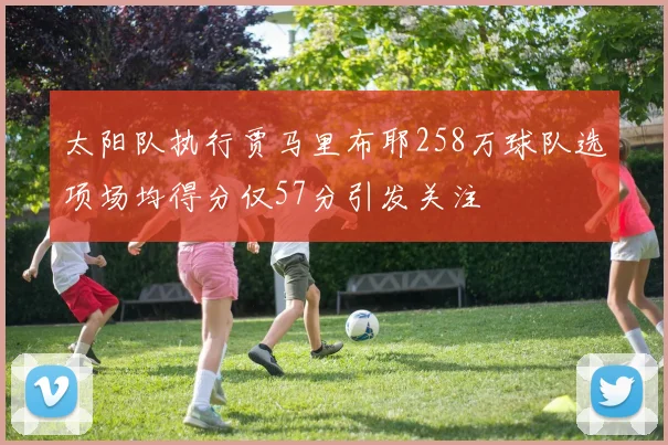 太阳队执行贾马里布耶258万球队选项场均得分仅57分引发关注