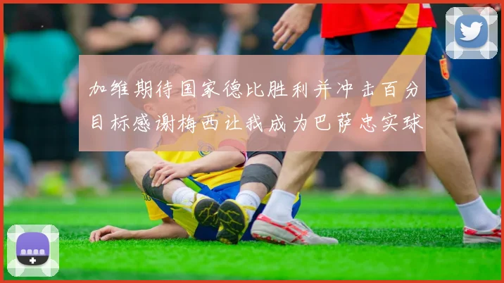 加维期待国家德比胜利并冲击百分目标感谢梅西让我成为巴萨忠实球迷
