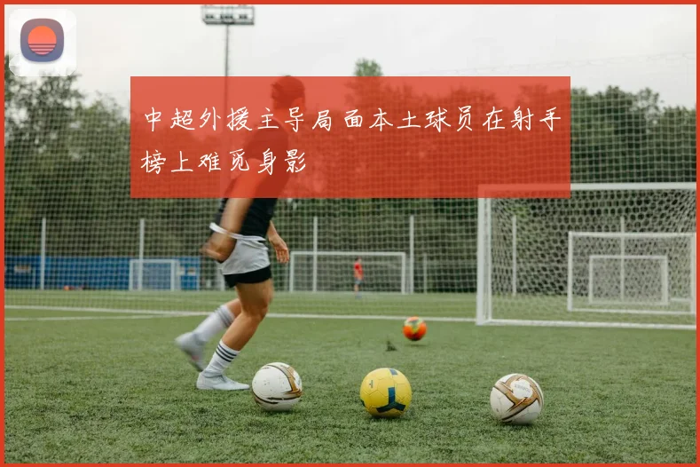 中超外援主导局面本土球员在射手榜上难觅身影