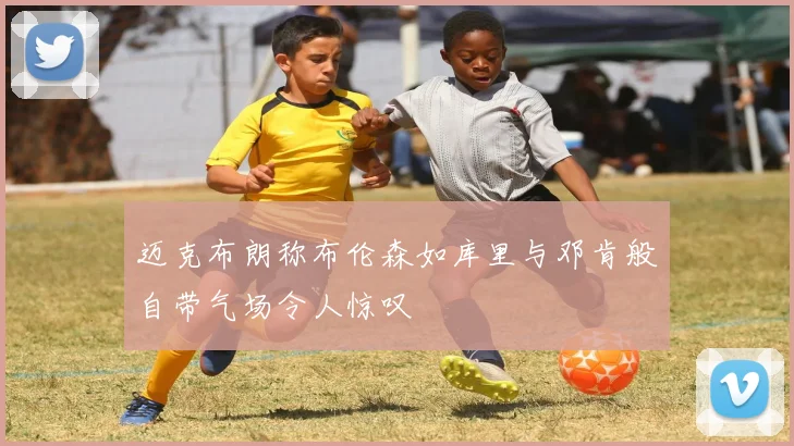 迈克布朗称布伦森如库里与邓肯般自带气场令人惊叹