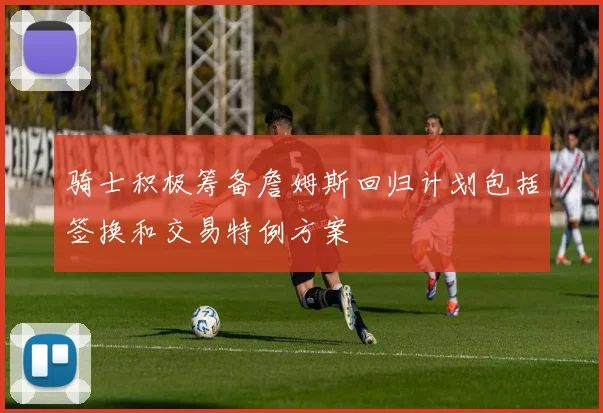 骑士积极筹备詹姆斯回归计划包括签换和交易特例方案
