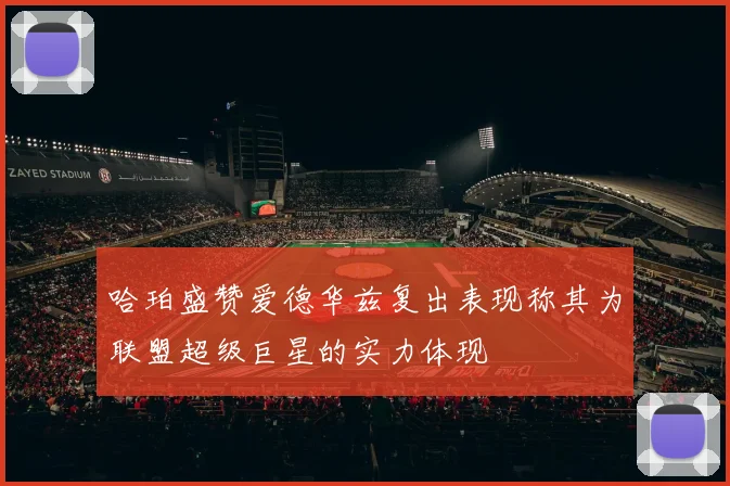 哈珀盛赞爱德华兹复出表现称其为联盟超级巨星的实力体现