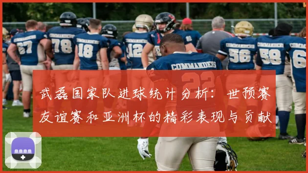 武磊国家队进球统计分析：世预赛友谊赛和亚洲杯的精彩表现与贡献