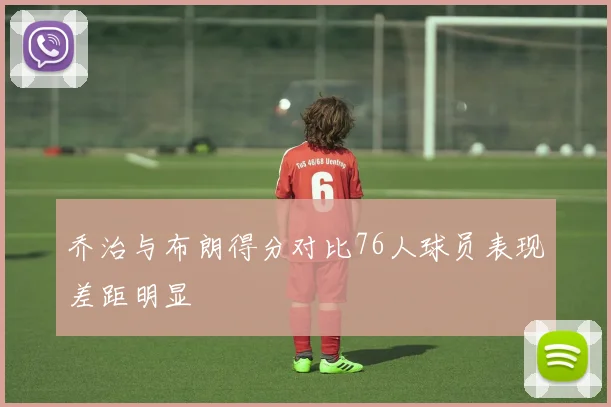 乔治与布朗得分对比76人球员表现差距明显