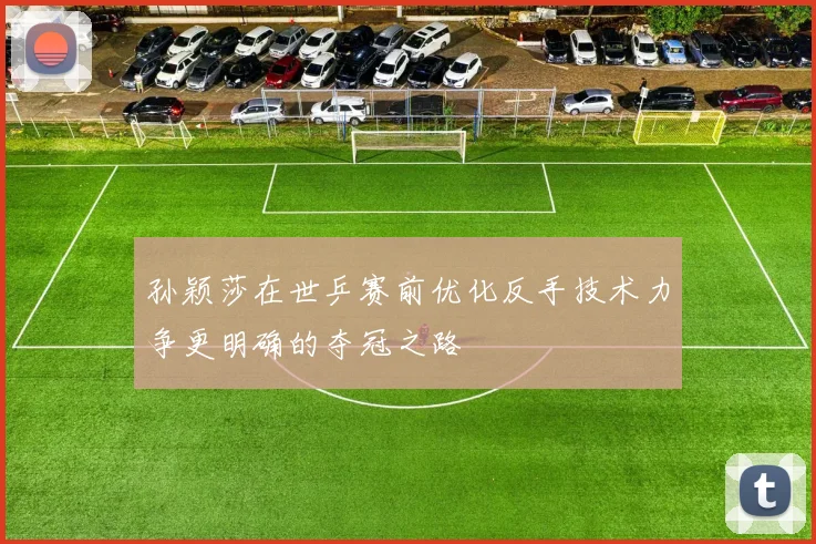 孙颖莎在世乒赛前优化反手技术力争更明确的夺冠之路
